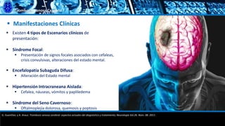 Trombosis Venosa Cerebral
 Manifestaciones Clínicas
 Existen 4 tipos de Escenarios clínicos de
presentación:
 Síndrome Focal:
 Presentación de signos focales asociados con cefaleas,
crisis convulsivas, alteraciones del estado mental.
 Encefalopatía Subaguda Difusa:
 Alteración del Estado mental
 Hipertensión Intracraneana Aislada:
 Cefalea, náuseas, vómitos y papliledema
 Síndrome del Seno Cavernoso:
 Oftalmoplejía dolorosa, quemosis y poptosis
G. Guenther, y A. Arauz. Trombosis venosa cerebral: aspectos actuales del diagnóstico y tratamiento; Neurología Vol.26. Núm. 08. 2011.
 