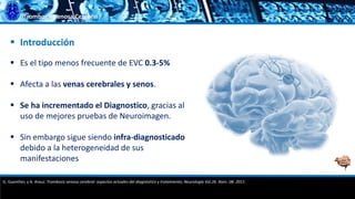 Trombosis Venosa Cerebral
 Es el tipo menos frecuente de EVC 0.3-5%
 Afecta a las venas cerebrales y senos.
 Se ha incrementado el Diagnostico, gracias al
uso de mejores pruebas de Neuroimagen.
 Sin embargo sigue siendo infra-diagnosticado
debido a la heterogeneidad de sus
manifestaciones
 Introducción
G. Guenther, y A. Arauz. Trombosis venosa cerebral: aspectos actuales del diagnóstico y tratamiento; Neurología Vol.26. Núm. 08. 2011.
 