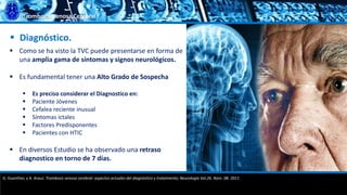 Trombosis Venosa Cerebral
 Diagnóstico.
 Como se ha visto la TVC puede presentarse en forma de
una amplia gama de síntomas y signos neurológicos.
 Es fundamental tener una Alto Grado de Sospecha
 Es preciso considerar el Diagnostico en:
 Paciente Jóvenes
 Cefalea reciente inusual
 Síntomas ictales
 Factores Predisponentes
 Pacientes con HTIC
 En diversos Estudio se ha observado una retraso
diagnostico en torno de 7 días.
G. Guenther, y A. Arauz. Trombosis venosa cerebral: aspectos actuales del diagnóstico y tratamiento; Neurología Vol.26. Núm. 08. 2011.
 