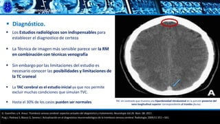 Trombosis Venosa Cerebral
 Diagnóstico.
 Los Estudios radiológicos son indispensables para
establecer el diagnostico de certeza
 La Técnica de imagen más sensible parece ser la RM
en combinación con técnicas venografía
 Sin embargo por las limitaciones del estudio es
necesario conocer las posibilidades y limitaciones de
la TC craneal
 La TAC cerebral es el estudio inicial ya que nos permite
excluir muchas condiciones que simulan TVC.
 Hasta el 30% de los casos pueden ser normales
G. Guenther, y A. Arauz. Trombosis venosa cerebral: aspectos actuales del diagnóstico y tratamiento; Neurología Vol.26. Núm. 08. 2011.
Puig J, Pedraza S, Blasco G, Serena J. Actualización en el diagnóstico neurorradiológico de la trombosis venosa cerebral. Radiología. 2009;51:351—561.
TAC sin contraste que muestra una hiperdensidad intraluminal en la porción posterior del
seno longitudinal superior correspondiente al trombo (flecha).
 