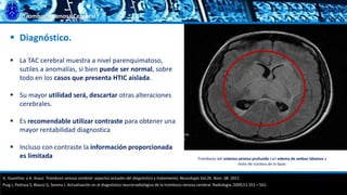 Trombosis Venosa Cerebral
 Diagnóstico.
 La TAC cerebral muestra a nivel parenquimatoso,
sutiles a anomalías, si bien puede ser normal, sobre
todo en los casos que presenta HTIC aislada.
 Su mayor utilidad será, descartar otras alteraciones
cerebrales.
 Es recomendable utilizar contraste para obtener una
mayor rentabilidad diagnostica
 Incluso con contraste la información proporcionada
es limitada
G. Guenther, y A. Arauz. Trombosis venosa cerebral: aspectos actuales del diagnóstico y tratamiento; Neurología Vol.26. Núm. 08. 2011.
Puig J, Pedraza S, Blasco G, Serena J. Actualización en el diagnóstico neurorradiológico de la trombosis venosa cerebral. Radiología. 2009;51:351—561.
Trombosis del sistema venoso profundo con edema de ambos tálamos y
resto de núcleos de la base.
 
