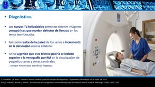 Trombosis Venosa Cerebral
 Diagnóstico.
 Los nuevos TC helicoidales permiten obtener imágenes
venográficas que revelan defectos de llenado en los
senos trombosados.
 Así como realce de la pared de los senos e incremento
de la circulación venosa colateral.
 Se ha sugerido que esta técnica podría se incluso
superior a la venografía por RM en la visualización de
pequeños senos y venas cerebrales.
(Aunque hay escasos estudio al respecto)
G. Guenther, y A. Arauz. Trombosis venosa cerebral: aspectos actuales del diagnóstico y tratamiento; Neurología Vol.26. Núm. 08. 2011.
Puig J, Pedraza S, Blasco G, Serena J. Actualización en el diagnóstico neurorradiológico de la trombosis venosa cerebral. Radiología. 2009;51:351—561.
 