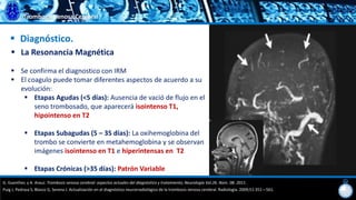 Trombosis Venosa Cerebral
 Diagnóstico.
 La Resonancia Magnética
 Se confirma el diagnostico con IRM
 El coagulo puede tomar diferentes aspectos de acuerdo a su
evolución:
 Etapas Agudas (<5 días): Ausencia de vació de flujo en el
seno trombosado, que aparecerá isointenso T1,
hipointenso en T2
 Etapas Subagudas (5 – 35 días): La oxihemoglobina del
trombo se convierte en metahemoglobina y se observan
imágenes isointenso en T1 e hiperintensas en T2
 Etapas Crónicas (>35 días): Patrón Variable
G. Guenther, y A. Arauz. Trombosis venosa cerebral: aspectos actuales del diagnóstico y tratamiento; Neurología Vol.26. Núm. 08. 2011.
Puig J, Pedraza S, Blasco G, Serena J. Actualización en el diagnóstico neurorradiológico de la trombosis venosa cerebral. Radiología. 2009;51:351—561.
 
