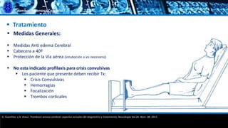 Trombosis Venosa Cerebral
 Tratamiento
 Medidas Generales:
 Medidas Anti edema Cerebral
 Cabecera a 40º
 Protección de la Vía aérea (intubación si es necesario)
 No esta indicado profilaxis para crisis convulsivas
 Los paciente que presente deben recibir Tx:
 Crisis Convulsivas
 Hemorragias
 Focalización
 Trombos corticales
G. Guenther, y A. Arauz. Trombosis venosa cerebral: aspectos actuales del diagnóstico y tratamiento; Neurología Vol.26. Núm. 08. 2011.
 