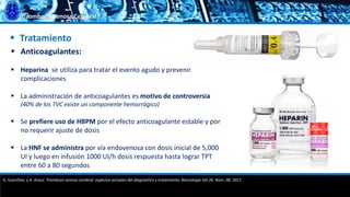 Trombosis Venosa Cerebral
 Tratamiento
 Anticoagulantes:
 Heparina se utiliza para tratar el evento agudo y prevenir
complicaciones
 La administración de anticoagulantes es motivo de controversia
(40% de los TVC existe un componente hemorrágico)
 Se prefiere uso de HBPM por el efecto anticoagulante estable y por
no requerir ajuste de dosis
 La HNF se administra por vía endovenosa con dosis inicial de 5,000
UI y luego en infusión 1000 UI/h dosis respuesta hasta lograr TPT
entre 60 a 80 segundos
G. Guenther, y A. Arauz. Trombosis venosa cerebral: aspectos actuales del diagnóstico y tratamiento; Neurología Vol.26. Núm. 08. 2011.
 