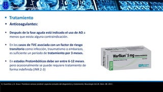 Trombosis Venosa Cerebral
 Tratamiento
 Anticoagulantes:
 Después de la fase aguda está indicado el uso de AO a
menos que exista alguna contraindicación.
 En los casos de TVC asociada con un factor de riesgo
transitorio como infección, traumatismo o embarazo,
es suficiente un período de tratamiento por 3 meses.
 En estados Protombóticos debe ser entre 6-12 meses.
pero ocasionalmente se puede requiere tratamiento de
forma indefinida (INR 2-3)
G. Guenther, y A. Arauz. Trombosis venosa cerebral: aspectos actuales del diagnóstico y tratamiento; Neurología Vol.26. Núm. 08. 2011.
 
