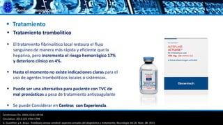 Trombosis Venosa Cerebral
 Tratamiento
 Tratamiento trombolitico
 El tratamiento fibrinolítico local restaura el flujo
sanguíneo de manera más rápida y eficiente que la
heparina, pero incrementa el riesgo hemorrágico 17%
y deterioro clínico en 4%.
 Hasta el momento no existe indicaciones claras para el
uso de agentes tromboliticos locales o sistémicos.
 Puede ser una alternativa para paciente con TVC de
mal pronósticos a pesa de tratamiento anticoagulante
 Se puede Considerar en Centros con Experiencia.
Cerebrovasc Dis. 2003;15(3):159-66
Circulation. 2012;125:1704-1709
G. Guenther, y A. Arauz. Trombosis venosa cerebral: aspectos actuales del diagnóstico y tratamiento; Neurología Vol.26. Núm. 08. 2011.
 