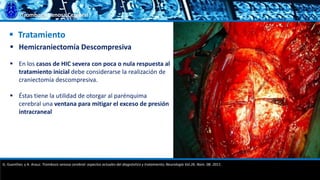 Trombosis Venosa Cerebral
 Tratamiento
 Hemicraniectomía Descompresiva
 En los casos de HIC severa con poca o nula respuesta al
tratamiento inicial debe considerarse la realización de
craniectomía descompresiva.
 Éstas tiene la utilidad de otorgar al parénquima
cerebral una ventana para mitigar el exceso de presión
intracraneal
G. Guenther, y A. Arauz. Trombosis venosa cerebral: aspectos actuales del diagnóstico y tratamiento; Neurología Vol.26. Núm. 08. 2011.
 