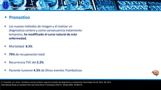 Trombosis Venosa Cerebral
 Pronostico
 Los nuevos métodos de imagen y el realizar un
diagnostico certero y como consecuencia tratamiento
temprano, ha modificado el curso natural de esta
enfermedad.
 Mortalidad 8.3%
 79% de recuperación total
 Recurrencia TVC del 2.2%
 Paciente tuvieron 4.3% de Otros eventos Tromboticos
G. Guenther, y A. Arauz. Trombosis venosa cerebral: aspectos actuales del diagnóstico y tratamiento; Neurología Vol.26. Núm. 08. 2011.
International Study on Cerebral Vein and Dural Sinus Thrombosis (ISCVT). Stroke 2004; 35:664-70
 