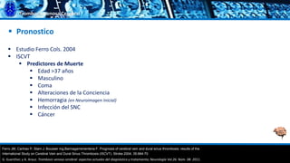 Trombosis Venosa Cerebral
 Pronostico
 Estudio Ferro Cols. 2004
 ISCVT
 Predictores de Muerte
 Edad >37 años
 Masculino
 Coma
 Alteraciones de la Conciencia
 Hemorragia (en Neuroimagen Inicial)
 Infección del SNC
 Cáncer
Ferro JM, Canhao P, Stam J, Bousser mg,Barinagarrementeria F. Prognosis of cerebral vein and dural sinus thrombosis: results of the.
G. Guenther, y A. Arauz. Trombosis venosa cerebral: aspectos actuales del diagnóstico y tratamiento; Neurología Vol.26. Núm. 08. 2011.
International Study on Cerebral Vein and Dural Sinus Thrombosis (ISCVT). Stroke 2004; 35:664-70
 