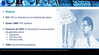 Trombosis Venosa Cerebral
 XIX: TVC se relaciono en el contexto de sepsis
 Gower 1889: TVC aséptica
 Posterior de 1950: Se descubren nuevos estudio
de gabinete como:
 Angiografía
 TAC (veno TAC)
 IRM (Veno IRM)
 1960: Uso de Anticonceptivos
 Historia
G. Guenther, y A. Arauz. Trombosis venosa cerebral: aspectos actuales del diagnóstico y tratamiento; Neurología Vol.26. Núm. 08. 2011.
 