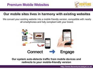 Premium Mobile Websites

Our mobile sites lives in harmony with existing websites
We convert your existing website into a mobile friendly version, compatible with nearly
                all smartphones and fully compliant with your brand.




        Our system auto-detects traffic from mobile devices and
               redirects to your mobile-friendly version
                                                        http:///www.theventurecatalyst.co.uk
 