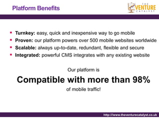 Platform Benefits


   Turnkey: easy, quick and inexpensive way to go mobile
   Proven: our platform powers over 500 mobile websites worldwide
   Scalable: always up-to-date, redundant, flexible and secure
   Integrated: powerful CMS integrates with any existing website


                           Our platform is

    Compatible with more than 98%
                           of mobile traffic!




                                                http:///www.theventurecatalyst.co.uk
 