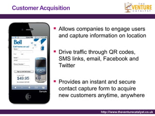 Customer Acquisition


               Allows companies to engage users
                and capture information on location

               Drive traffic through QR codes,
                SMS links, email, Facebook and
                Twitter

               Provides an instant and secure
                contact capture form to acquire
                new customers anytime, anywhere

                                 http:///www.theventurecatalyst.co.uk
 