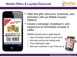 Mobile Offers & Loyalty Discounts


                  Offer free gifts, discounts, incentives, and
                   reminders with our Mobile Coupon
                   Platform
                  Create a campaign, broadcast it, and
                   experience an immediate increase in
                   traffic!
                   Mobile coupons are a great way to:
                   •   Have immediate impact on your brand
                   •   Eliminate printing and mailing costs
                   •   Track redemption rates
        Sample
                   •   Minimize investment in your POS set-up



                                                http:///www.theventurecatalyst.co.uk
 