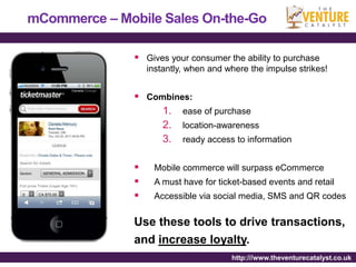 mCommerce – Mobile Sales On-the-Go

                Gives your consumer the ability to purchase
                   instantly, when and where the impulse strikes!


                Combines:
                    1. ease of purchase
                    2. location-awareness
                    3. ready access to information

                   Mobile commerce will surpass eCommerce
                   A must have for ticket-based events and retail
                   Accessible via social media, SMS and QR codes


               Use these tools to drive transactions,
               and increase loyalty.
                                        http:///www.theventurecatalyst.co.uk
 