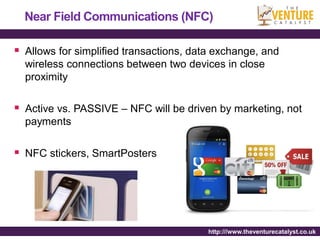 Near Field Communications (NFC)

 Allows for simplified transactions, data exchange, and
  wireless connections between two devices in close
  proximity

 Active vs. PASSIVE – NFC will be driven by marketing, not
  payments

 NFC stickers, SmartPosters




                                         http:///www.theventurecatalyst.co.uk
 