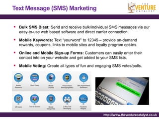 Text Message (SMS) Marketing

 Bulk SMS Blast: Send and receive bulk/individual SMS messages via our
   easy-to-use web based software and direct carrier connection.

 Mobile Keywords: Text “yourword" to 12345 – provide on-demand
   rewards, coupons, links to mobile sites and loyalty program opt-ins.

 Online and Mobile Sign-up Forms: Customers can easily enter their
   contact info on your website and get added to your SMS lists.

 Mobile Voting: Create all types of fun and engaging SMS votes/polls.




                                                   http:///www.theventurecatalyst.co.uk
 