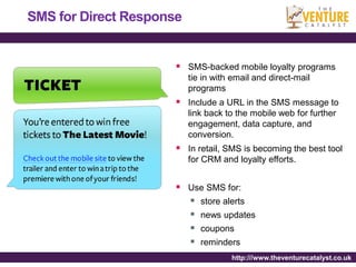 SMS for Direct Response


                       SMS-backed mobile loyalty programs
                          tie in with email and direct-mail
                          programs
                       Include a URL in the SMS message to
                          link back to the mobile web for further
                          engagement, data capture, and
                          conversion.
                       In retail, SMS is becoming the best tool
                          for CRM and loyalty efforts.


                       Use SMS for:
                         store alerts
                         news updates
                         coupons
                         reminders
                                     http:///www.theventurecatalyst.co.uk
 