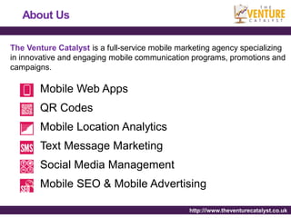 About Us

The Venture Catalyst is a full-service mobile marketing agency specializing
in innovative and engaging mobile communication programs, promotions and
campaigns.

        Mobile Web Apps
        QR Codes
        Mobile Location Analytics
        Text Message Marketing
        Social Media Management
        Mobile SEO & Mobile Advertising

                                                http:///www.theventurecatalyst.co.uk
 