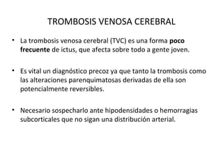 TROMBOSIS VENOSA CEREBRAL
• La trombosis venosa cerebral (TVC) es una forma poco
frecuente de ictus, que afecta sobre todo a gente joven.
• Es vital un diagnóstico precoz ya que tanto la trombosis como
las alteraciones parenquimatosas derivadas de ella son
potencialmente reversibles.
• Necesario sospecharlo ante hipodensidades o hemorragias
subcorticales que no sigan una distribución arterial.
 