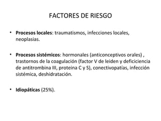 FACTORES DE RIESGO
• Procesos locales: traumatismos, infecciones locales,
neoplasias.
• Procesos sistémicos: hormonales (anticonceptivos orales) ,
trastornos de la coagulación (factor V de leiden y deficiciencia
de antitrombina III, proteina C y S), conectivopatías, infección
sistémica, deshidratación.
• Idiopáticas (25%).
 