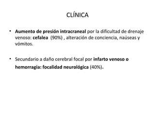 CLÍNICA
• Aumento de presión intracraneal por la dificultad de drenaje
venoso: cefalea (90%) , alteración de conciencia, naúseas y
vómitos.
• Secundario a daño cerebral focal por infarto venoso o
hemorragia: focalidad neurológica (40%).
 