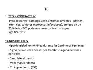 TC
• TC SIN CONTRASTE IV
Para descartar patologías con síntomas similares (infartos
arteriales, tumores o procesos infecciosos), aunque en un
25% de las TVC podemos no encontrar hallazgos
significativos.
SIGNOS DIRECTOS
Hiperdensidad homogénea durante las 2 primeras semanas:
- Signo de la cuerda densa: por trombosis aguda de venas
corticales.
- Seno lateral denso
- Vena yugular densa
- Triángulo denso (SSS)
 