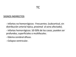 TC
SIGNOS INDIRECTOS
- Infartos no hemorrágicos: Frecuentes. (subcortical, sin
distribución arterial típica, proximal al seno afectado).
- Infartos hemorrágicos: 10-50% de los casos, pueden ser
profundos, superficiales o multifocales.
- Edema cerebral difuso.
- Colapso ventricular.
 