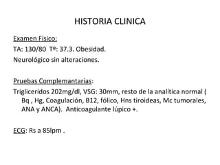 HISTORIA CLINICA
Examen Físico:
TA: 130/80 Tº: 37.3. Obesidad.
Neurológico sin alteraciones.
Pruebas Complemantarias:
Trigliceridos 202mg/dl, VSG: 30mm, resto de la analítica normal (
Bq , Hg, Coagulación, B12, fólico, Hns tiroideas, Mc tumorales,
ANA y ANCA). Anticoagulante lúpico +.
ECG: Rs a 85lpm .
 