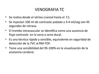 VENOGRAFIA TC
• Se realiza desde el vértex craneal hasta el C1.
• Se inyectan 100 ml de contraste yodado a 3-4 ml/seg con 45
segundos de retraso.
• El trombo intravascular se identifica como una ausencia de
flujo contraste en la vena o seno dural.
• Es una técnica rápida y sensible, equivalente en seguridad de
detección de la TVC al RM-TOF.
• Tiene una sensibilidad del 95-100% en la visualización de la
anatomía cerebral.
 