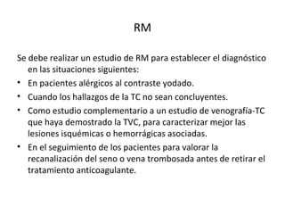 RM
Se debe realizar un estudio de RM para establecer el diagnóstico
en las situaciones siguientes:
• En pacientes alérgicos al contraste yodado.
• Cuando los hallazgos de la TC no sean concluyentes.
• Como estudio complementario a un estudio de venografía-TC
que haya demostrado la TVC, para caracterizar mejor las
lesiones isquémicas o hemorrágicas asociadas.
• En el seguimiento de los pacientes para valorar la
recanalización del seno o vena trombosada antes de retirar el
tratamiento anticoagulante.
 