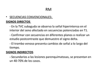 RM
• SECUENCIAS CONVENCIONALES:
SIGNOS DIRECTOS
- En la TVC subaguda se observa la señal hiperintensa en el
interior del seno afectado en secuencias potenciadas en T1.
- Confirmar con secuencias en diferentes planos o realizar un
estudio postcontraste que demuestre el signo delta.
- El trombo venoso presenta cambios de señal a lo largo del
tiempo.
SIGNOS INDIRECTOS
- Secundarios a las lesiones parenquimatosas, se presentan en
un 40-70% de los casos.
 