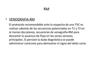 RM
• VENOGRAFIA-RM
El protocolo recomendable ante la sospecha de una TVC es
realizar además de las secuencias potenciadas en T1 y T2 en
al menos dos planos, secuencias de venografía-RM para
descartar la ausencia de flujo en los senos venosos
principales. Si persiste la duda diagnóstica se puede
administrar contraste para demostrar el signo del delta vacío.
 