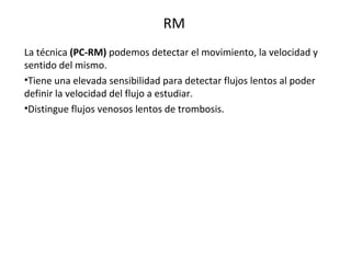 RM
La técnica (PC-RM) podemos detectar el movimiento, la velocidad y
sentido del mismo.
•Tiene una elevada sensibilidad para detectar flujos lentos al poder
definir la velocidad del flujo a estudiar.
•Distingue flujos venosos lentos de trombosis.
 
