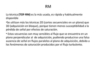 RM
La técnica (TOF-RM) es la más usada, es rápida y habitualmente
disponible
•Se utilizan más las técnicas 2D (cortes secuenciales en un plano) que
3D (adquisición en bloque), porque tienen menos susceptibilidad a la
pérdida de señal por efectos de saturación.
• Estas secuencias son muy sensibles al flujo que se encuentra en un
plano perpendicular al de adquisición, pudiendo producirse una falsa
ausencia de señal en flujos paralelos al plano de adquisición, debido a
los fenómenos de saturación producidos por el flujo turbulento.
 