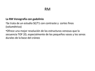 RM
La RM Venografía con gadolinio
•Se trata de un estudio SE/T1 con contraste y cortes finos
(volumétrico)
•Ofrece una mejor resolución de las estructuras venosas que la
secuencia TOF 2D, especialmente de los pequeños vasos y los senos
durales de la base del cráneo
 