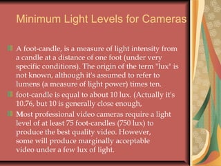 Minimum Light Levels for Cameras
A foot-candle, is a measure of light intensity from
a candle at a distance of one foot (under very
specific conditions). The origin of the term "lux" is
not known, although it's assumed to refer to
lumens (a measure of light power) times ten.
foot-candle is equal to about 10 lux. (Actually it's
10.76, but 10 is generally close enough,
Most professional video cameras require a light
level of at least 75 foot-candles (750 lux) to
produce the best quality video. However,
some will produce marginally acceptable
video under a few lux of light.  

 