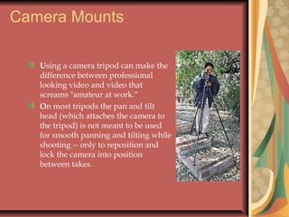 Camera Mounts
Using a camera tripod can make the
difference between professional
looking video and video that
screams "amateur at work.“
On most tripods the pan and tilt
head (which attaches the camera to
the tripod) is not meant to be used
for smooth panning and tilting while
shooting -- only to reposition and
lock the camera into position
between takes.

 