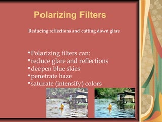 Polarizing Filters
Reducing reflections and cutting down glare

•Polarizing filters can:
•reduce glare and reflections
•deepen blue skies
•penetrate haze
•saturate (intensify) colors

 