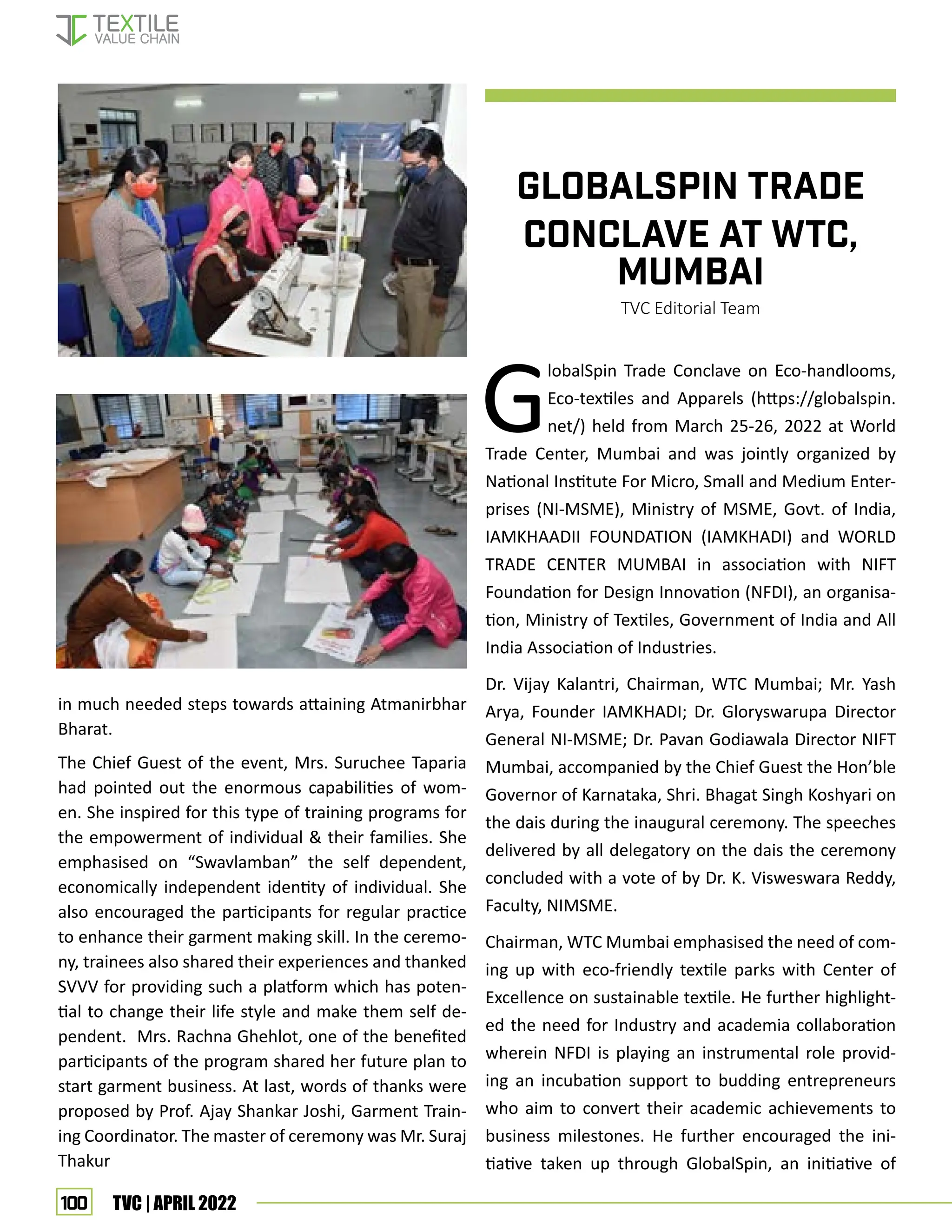 100 TVC | APRIL 2022
in much needed steps towards attaining Atmanirbhar
Bharat.
The Chief Guest of the event, Mrs. Suruchee Taparia
had pointed out the enormous capabilities of wom-
en. She inspired for this type of training programs for
the empowerment of individual  their families. She
emphasised on “Swavlamban” the self dependent,
economically independent identity of individual. She
also encouraged the participants for regular practice
to enhance their garment making skill. In the ceremo-
ny, trainees also shared their experiences and thanked
SVVV for providing such a platform which has poten-
tial to change their life style and make them self de-
pendent. Mrs. Rachna Ghehlot, one of the benefited
participants of the program shared her future plan to
start garment business. At last, words of thanks were
proposed by Prof. Ajay Shankar Joshi, Garment Train-
ing Coordinator. The master of ceremony was Mr. Suraj
Thakur
GLOBALSPIN TRADE
CONCLAVE AT WTC,
MUMBAI
TVC Editorial Team
G
lobalSpin Trade Conclave on Eco-handlooms,
Eco-textiles and Apparels (https://globalspin.
net/) held from March 25-26, 2022 at World
Trade Center, Mumbai and was jointly organized by
National Institute For Micro, Small and Medium Enter-
prises (NI-MSME), Ministry of MSME, Govt. of India,
IAMKHAADII FOUNDATION (IAMKHADI) and WORLD
TRADE CENTER MUMBAI in association with NIFT
Foundation for Design Innovation (NFDI), an organisa-
tion, Ministry of Textiles, Government of India and All
India Association of Industries.
Dr. Vijay Kalantri, Chairman, WTC Mumbai; Mr. Yash
Arya, Founder IAMKHADI; Dr. Gloryswarupa Director
General NI-MSME; Dr. Pavan Godiawala Director NIFT
Mumbai, accompanied by the Chief Guest the Hon’ble
Governor of Karnataka, Shri. Bhagat Singh Koshyari on
the dais during the inaugural ceremony. The speeches
delivered by all delegatory on the dais the ceremony
concluded with a vote of by Dr. K. Visweswara Reddy,
Faculty, NIMSME.
Chairman, WTC Mumbai emphasised the need of com-
ing up with eco-friendly textile parks with Center of
Excellence on sustainable textile. He further highlight-
ed the need for Industry and academia collaboration
wherein NFDI is playing an instrumental role provid-
ing an incubation support to budding entrepreneurs
who aim to convert their academic achievements to
business milestones. He further encouraged the ini-
tiative taken up through GlobalSpin, an initiative of
EVENT UPDATES
 