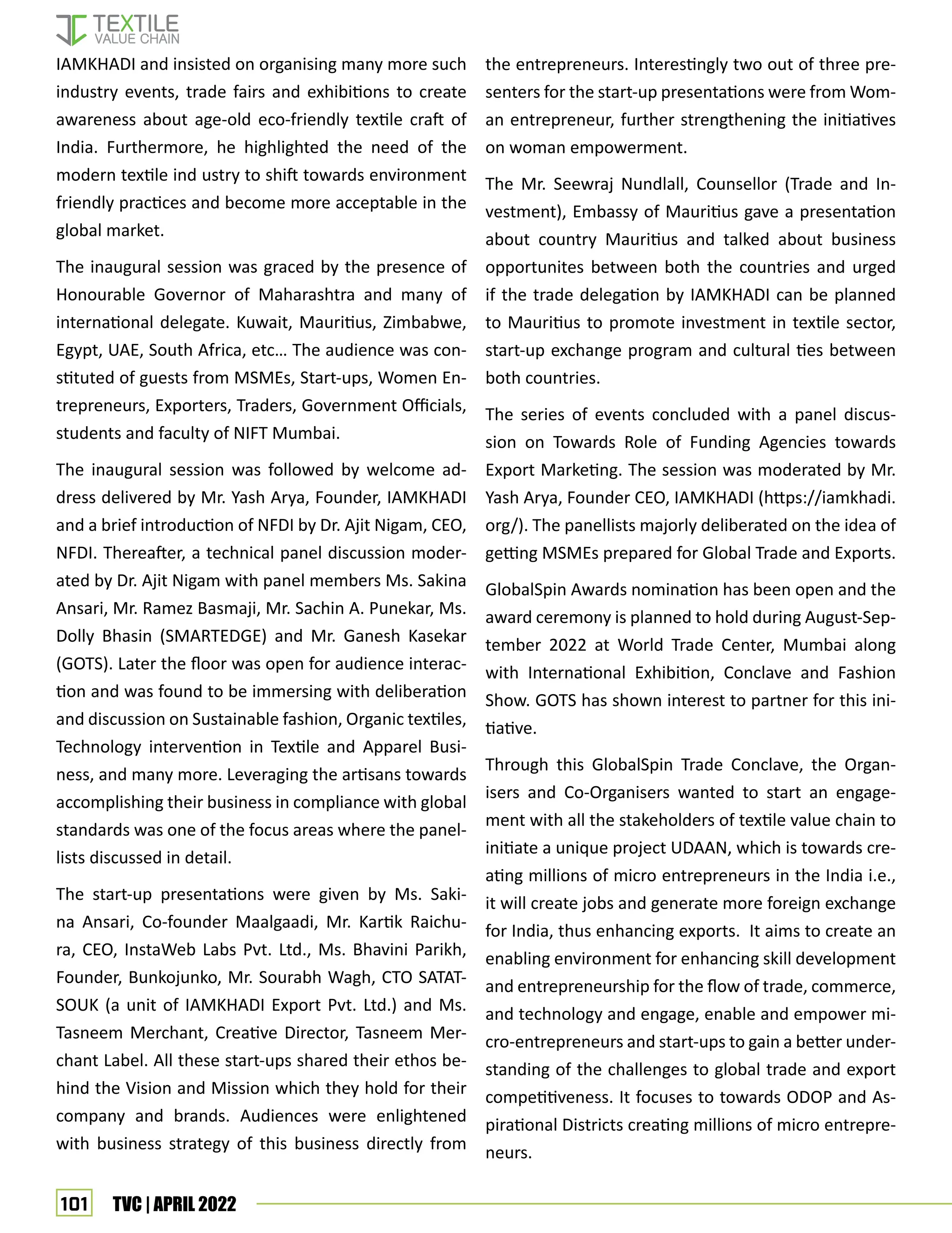 101 TVC | APRIL 2022
the entrepreneurs. Interestingly two out of three pre-
senters for the start-up presentations were from Wom-
an entrepreneur, further strengthening the initiatives
on woman empowerment.
The Mr. Seewraj Nundlall, Counsellor (Trade and In-
vestment), Embassy of Mauritius gave a presentation
about country Mauritius and talked about business
opportunites between both the countries and urged
if the trade delegation by IAMKHADI can be planned
to Mauritius to promote investment in textile sector,
start-up exchange program and cultural ties between
both countries.
The series of events concluded with a panel discus-
sion on Towards Role of Funding Agencies towards
Export Marketing. The session was moderated by Mr.
Yash Arya, Founder CEO, IAMKHADI (https://iamkhadi.
org/). The panellists majorly deliberated on the idea of
getting MSMEs prepared for Global Trade and Exports.
GlobalSpin Awards nomination has been open and the
award ceremony is planned to hold during August-Sep-
tember 2022 at World Trade Center, Mumbai along
with International Exhibition, Conclave and Fashion
Show. GOTS has shown interest to partner for this ini-
tiative.
Through this GlobalSpin Trade Conclave, the Organ-
isers and Co-Organisers wanted to start an engage-
ment with all the stakeholders of textile value chain to
initiate a unique project UDAAN, which is towards cre-
ating millions of micro entrepreneurs in the India i.e.,
it will create jobs and generate more foreign exchange
for India, thus enhancing exports. It aims to create an
enabling environment for enhancing skill development
and entrepreneurship for the flow of trade, commerce,
and technology and engage, enable and empower mi-
cro-entrepreneurs and start-ups to gain a better under-
standing of the challenges to global trade and export
competitiveness. It focuses to towards ODOP and As-
pirational Districts creating millions of micro entrepre-
neurs.
IAMKHADI and insisted on organising many more such
industry events, trade fairs and exhibitions to create
awareness about age-old eco-friendly textile craft of
India. Furthermore, he highlighted the need of the
modern textile ind ustry to shift towards environment
friendly practices and become more acceptable in the
global market.
The inaugural session was graced by the presence of
Honourable Governor of Maharashtra and many of
international delegate. Kuwait, Mauritius, Zimbabwe,
Egypt, UAE, South Africa, etc… The audience was con-
stituted of guests from MSMEs, Start-ups, Women En-
trepreneurs, Exporters, Traders, Government Officials,
students and faculty of NIFT Mumbai.
The inaugural session was followed by welcome ad-
dress delivered by Mr. Yash Arya, Founder, IAMKHADI
and a brief introduction of NFDI by Dr. Ajit Nigam, CEO,
NFDI. Thereafter, a technical panel discussion moder-
ated by Dr. Ajit Nigam with panel members Ms. Sakina
Ansari, Mr. Ramez Basmaji, Mr. Sachin A. Punekar, Ms.
Dolly Bhasin (SMARTEDGE) and Mr. Ganesh Kasekar
(GOTS). Later the floor was open for audience interac-
tion and was found to be immersing with deliberation
and discussion on Sustainable fashion, Organic textiles,
Technology intervention in Textile and Apparel Busi-
ness, and many more. Leveraging the artisans towards
accomplishing their business in compliance with global
standards was one of the focus areas where the panel-
lists discussed in detail.
The start-up presentations were given by Ms. Saki-
na Ansari, Co-founder Maalgaadi, Mr. Kartik Raichu-
ra, CEO, InstaWeb Labs Pvt. Ltd., Ms. Bhavini Parikh,
Founder, Bunkojunko, Mr. Sourabh Wagh, CTO SATAT-
SOUK (a unit of IAMKHADI Export Pvt. Ltd.) and Ms.
Tasneem Merchant, Creative Director, Tasneem Mer-
chant Label. All these start-ups shared their ethos be-
hind the Vision and Mission which they hold for their
company and brands. Audiences were enlightened
with business strategy of this business directly from
 