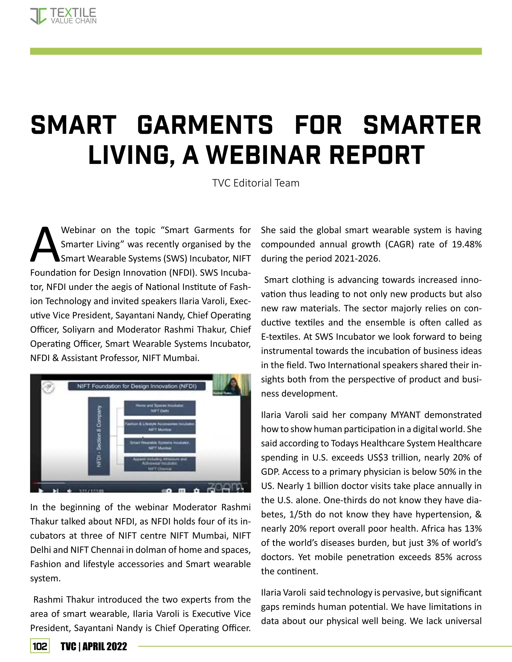 102 TVC | APRIL 2022
SMART GARMENTS FOR SMARTER
LIVING, A WEBINAR REPORT
TVC Editorial Team
A
Webinar on the topic “Smart Garments for
Smarter Living” was recently organised by the
Smart Wearable Systems (SWS) Incubator, NIFT
Foundation for Design Innovation (NFDI). SWS Incuba-
tor, NFDI under the aegis of National Institute of Fash-
ion Technology and invited speakers Ilaria Varoli, Exec-
utive Vice President, Sayantani Nandy, Chief Operating
Officer, Soliyarn and Moderator Rashmi Thakur, Chief
Operating Officer, Smart Wearable Systems Incubator,
NFDI  Assistant Professor, NIFT Mumbai.
In the beginning of the webinar Moderator Rashmi
Thakur talked about NFDI, as NFDI holds four of its in-
cubators at three of NIFT centre NIFT Mumbai, NIFT
Delhi and NIFT Chennai in dolman of home and spaces,
Fashion and lifestyle accessories and Smart wearable
system.
Rashmi Thakur introduced the two experts from the
area of smart wearable, Ilaria Varoli is Executive Vice
President, Sayantani Nandy is Chief Operating Officer.
She said the global smart wearable system is having
compounded annual growth (CAGR) rate of 19.48%
during the period 2021-2026.
Smart clothing is advancing towards increased inno-
vation thus leading to not only new products but also
new raw materials. The sector majorly relies on con-
ductive textiles and the ensemble is often called as
E-textiles. At SWS Incubator we look forward to being
instrumental towards the incubation of business ideas
in the field. Two International speakers shared their in-
sights both from the perspective of product and busi-
ness development.
Ilaria Varoli said her company MYANT demonstrated
how to show human participation in a digital world. She
said according to Todays Healthcare System Healthcare
spending in U.S. exceeds US$3 trillion, nearly 20% of
GDP. Access to a primary physician is below 50% in the
US. Nearly 1 billion doctor visits take place annually in
the U.S. alone. One-thirds do not know they have dia-
betes, 1/5th do not know they have hypertension, 
nearly 20% report overall poor health. Africa has 13%
of the world’s diseases burden, but just 3% of world’s
doctors. Yet mobile penetration exceeds 85% across
the continent.
Ilaria Varoli said technology is pervasive, but significant
gaps reminds human potential. We have limitations in
data about our physical well being. We lack universal
EVENT UPDATES
 