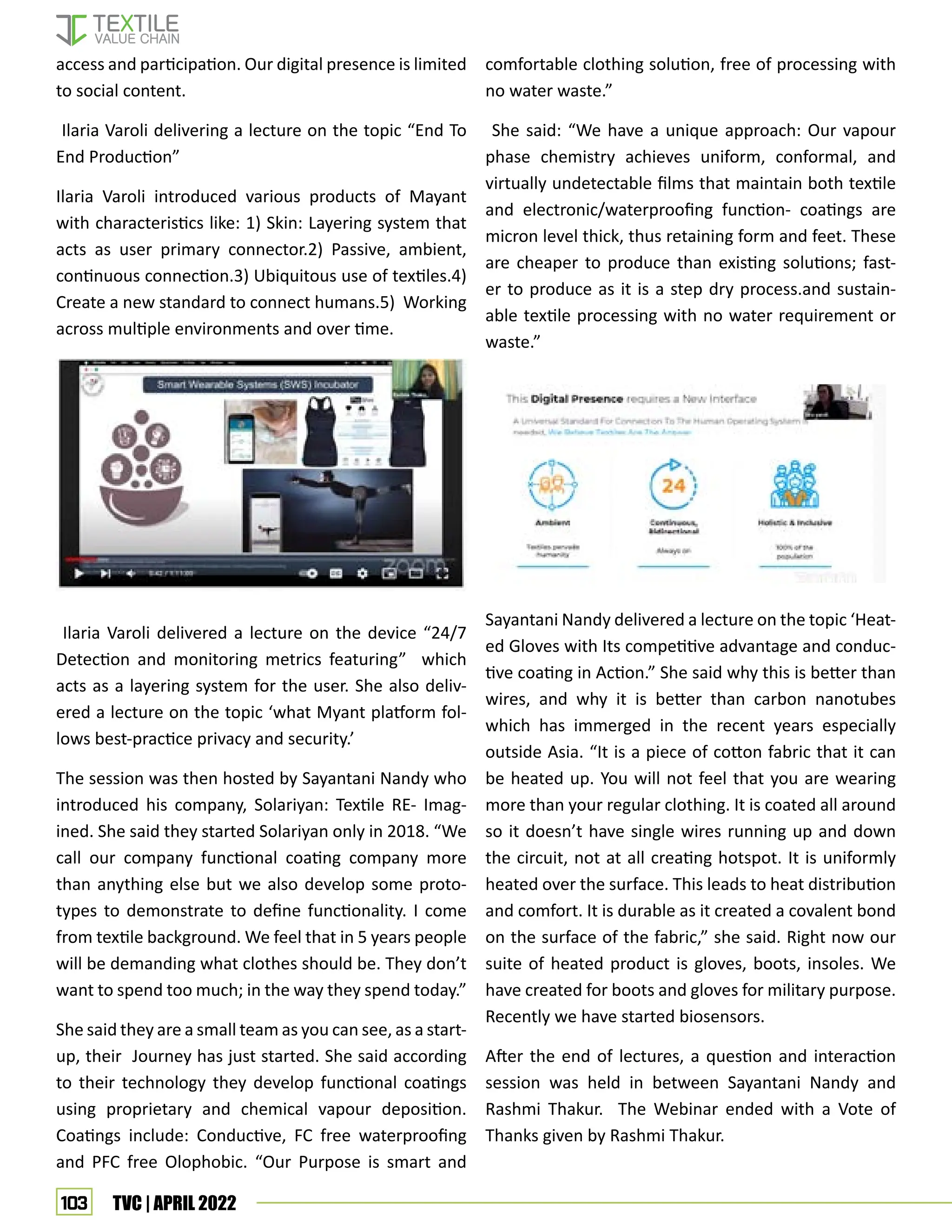 103 TVC | APRIL 2022
access and participation. Our digital presence is limited
to social content.
Ilaria Varoli delivering a lecture on the topic “End To
End Production”
Ilaria Varoli introduced various products of Mayant
with characteristics like: 1) Skin: Layering system that
acts as user primary connector.2) Passive, ambient,
continuous connection.3) Ubiquitous use of textiles.4)
Create a new standard to connect humans.5) Working
across multiple environments and over time.
Ilaria Varoli delivered a lecture on the device “24/7
Detection and monitoring metrics featuring” which
acts as a layering system for the user. She also deliv-
ered a lecture on the topic ‘what Myant platform fol-
lows best-practice privacy and security.’
The session was then hosted by Sayantani Nandy who
introduced his company, Solariyan: Textile RE- Imag-
ined. She said they started Solariyan only in 2018. “We
call our company functional coating company more
than anything else but we also develop some proto-
types to demonstrate to define functionality. I come
from textile background. We feel that in 5 years people
will be demanding what clothes should be. They don’t
want to spend too much; in the way they spend today.”
She said they are a small team as you can see, as a start-
up, their Journey has just started. She said according
to their technology they develop functional coatings
using proprietary and chemical vapour deposition.
Coatings include: Conductive, FC free waterproofing
and PFC free Olophobic. “Our Purpose is smart and
comfortable clothing solution, free of processing with
no water waste.”
She said: “We have a unique approach: Our vapour
phase chemistry achieves uniform, conformal, and
virtually undetectable films that maintain both textile
and electronic/waterproofing function- coatings are
micron level thick, thus retaining form and feet. These
are cheaper to produce than existing solutions; fast-
er to produce as it is a step dry process.and sustain-
able textile processing with no water requirement or
waste.”
Sayantani Nandy delivered a lecture on the topic ‘Heat-
ed Gloves with Its competitive advantage and conduc-
tive coating in Action.” She said why this is better than
wires, and why it is better than carbon nanotubes
which has immerged in the recent years especially
outside Asia. “It is a piece of cotton fabric that it can
be heated up. You will not feel that you are wearing
more than your regular clothing. It is coated all around
so it doesn’t have single wires running up and down
the circuit, not at all creating hotspot. It is uniformly
heated over the surface. This leads to heat distribution
and comfort. It is durable as it created a covalent bond
on the surface of the fabric,” she said. Right now our
suite of heated product is gloves, boots, insoles. We
have created for boots and gloves for military purpose.
Recently we have started biosensors.
After the end of lectures, a question and interaction
session was held in between Sayantani Nandy and
Rashmi Thakur. The Webinar ended with a Vote of
Thanks given by Rashmi Thakur.
 