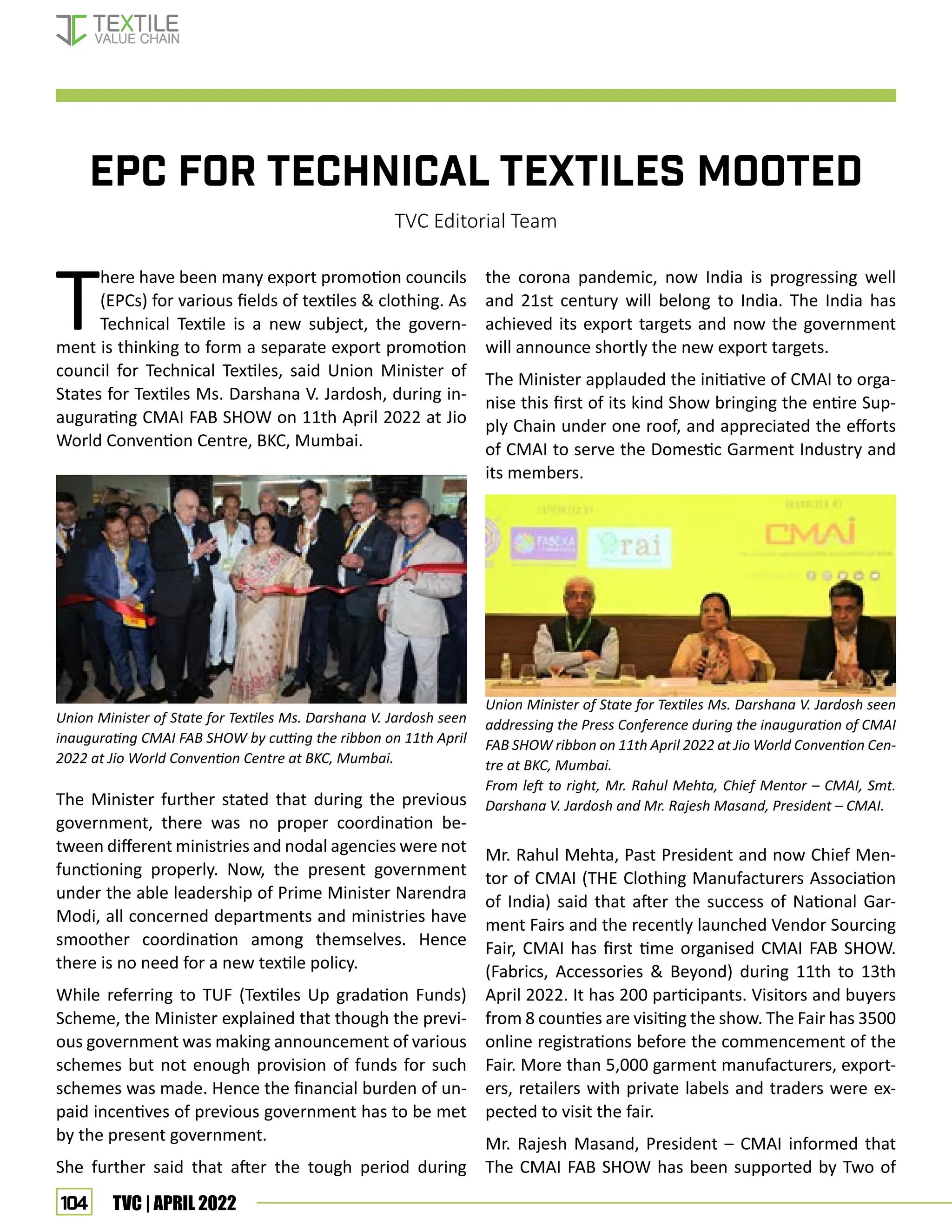 104 TVC | APRIL 2022
EPC FOR TECHNICAL TEXTILES MOOTED
TVC Editorial Team
T
here have been many export promotion councils
(EPCs) for various fields of textiles  clothing. As
Technical Textile is a new subject, the govern-
ment is thinking to form a separate export promotion
council for Technical Textiles, said Union Minister of
States for Textiles Ms. Darshana V. Jardosh, during in-
augurating CMAI FAB SHOW on 11th April 2022 at Jio
World Convention Centre, BKC, Mumbai.
The Minister further stated that during the previous
government, there was no proper coordination be-
tween different ministries and nodal agencies were not
functioning properly. Now, the present government
under the able leadership of Prime Minister Narendra
Modi, all concerned departments and ministries have
smoother coordination among themselves. Hence
there is no need for a new textile policy.
While referring to TUF (Textiles Up gradation Funds)
Scheme, the Minister explained that though the previ-
ous government was making announcement of various
schemes but not enough provision of funds for such
schemes was made. Hence the financial burden of un-
paid incentives of previous government has to be met
by the present government.
She further said that after the tough period during
Union Minister of State for Textiles Ms. Darshana V. Jardosh seen
inaugurating CMAI FAB SHOW by cutting the ribbon on 11th April
2022 at Jio World Convention Centre at BKC, Mumbai.
Union Minister of State for Textiles Ms. Darshana V. Jardosh seen
addressing the Press Conference during the inauguration of CMAI
FAB SHOW ribbon on 11th April 2022 at Jio World Convention Cen-
tre at BKC, Mumbai.
From left to right, Mr. Rahul Mehta, Chief Mentor – CMAI, Smt.
Darshana V. Jardosh and Mr. Rajesh Masand, President – CMAI.
the corona pandemic, now India is progressing well
and 21st century will belong to India. The India has
achieved its export targets and now the government
will announce shortly the new export targets.
The Minister applauded the initiative of CMAI to orga-
nise this first of its kind Show bringing the entire Sup-
ply Chain under one roof, and appreciated the efforts
of CMAI to serve the Domestic Garment Industry and
its members.
Mr. Rahul Mehta, Past President and now Chief Men-
tor of CMAI (THE Clothing Manufacturers Association
of India) said that after the success of National Gar-
ment Fairs and the recently launched Vendor Sourcing
Fair, CMAI has first time organised CMAI FAB SHOW.
(Fabrics, Accessories  Beyond) during 11th to 13th
April 2022. It has 200 participants. Visitors and buyers
from 8 counties are visiting the show. The Fair has 3500
online registrations before the commencement of the
Fair. More than 5,000 garment manufacturers, export-
ers, retailers with private labels and traders were ex-
pected to visit the fair.
Mr. Rajesh Masand, President – CMAI informed that
The CMAI FAB SHOW has been supported by Two of
EVENT UPDATES
 