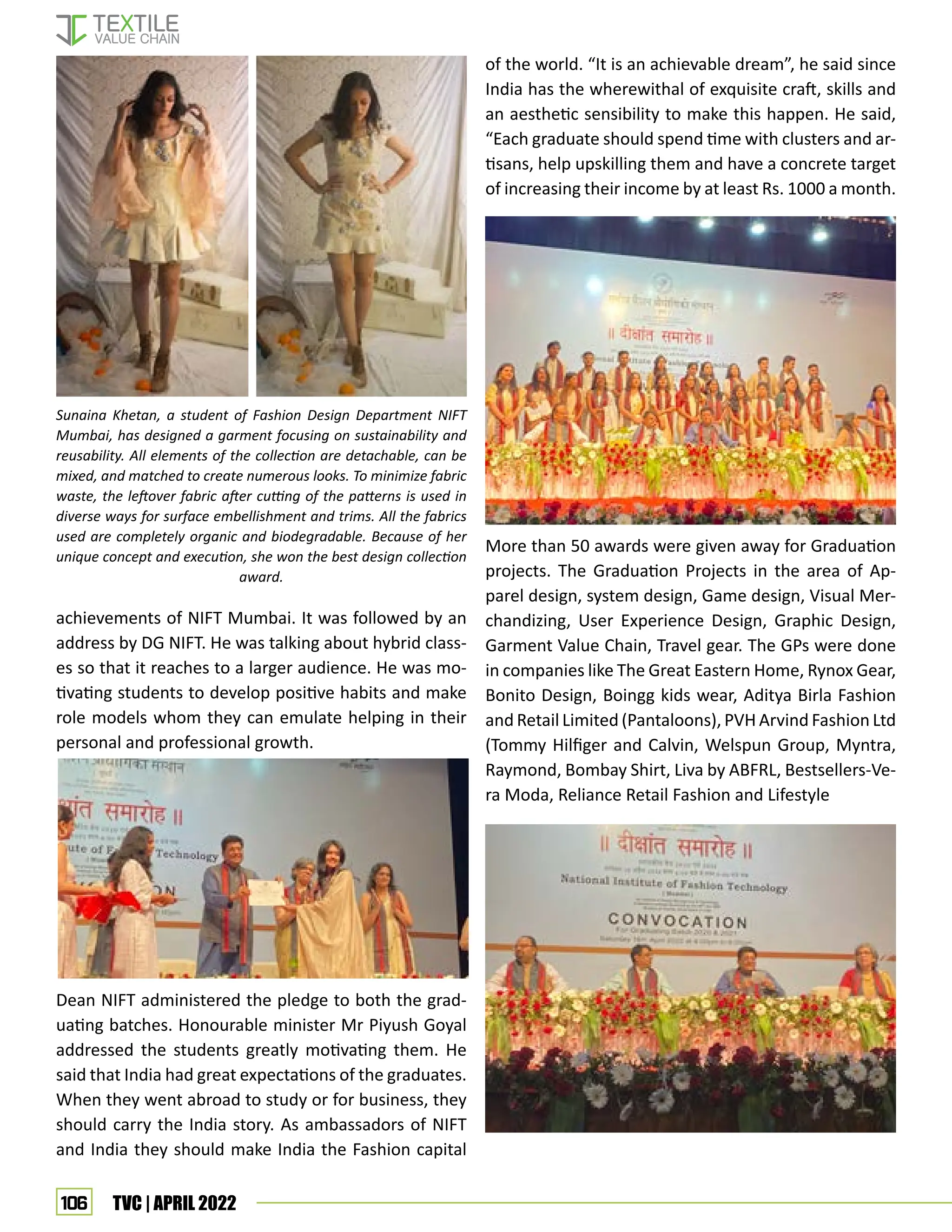 106 TVC | APRIL 2022
achievements of NIFT Mumbai. It was followed by an
address by DG NIFT. He was talking about hybrid class-
es so that it reaches to a larger audience. He was mo-
tivating students to develop positive habits and make
role models whom they can emulate helping in their
personal and professional growth.
Dean NIFT administered the pledge to both the grad-
uating batches. Honourable minister Mr Piyush Goyal
addressed the students greatly motivating them. He
said that India had great expectations of the graduates.
When they went abroad to study or for business, they
should carry the India story. As ambassadors of NIFT
and India they should make India the Fashion capital
of the world. “It is an achievable dream”, he said since
India has the wherewithal of exquisite craft, skills and
an aesthetic sensibility to make this happen. He said,
“Each graduate should spend time with clusters and ar-
tisans, help upskilling them and have a concrete target
of increasing their income by at least Rs. 1000 a month.
More than 50 awards were given away for Graduation
projects. The Graduation Projects in the area of Ap-
parel design, system design, Game design, Visual Mer-
chandizing, User Experience Design, Graphic Design,
Garment Value Chain, Travel gear. The GPs were done
in companies like The Great Eastern Home, Rynox Gear,
Bonito Design, Boingg kids wear, Aditya Birla Fashion
and Retail Limited (Pantaloons), PVH Arvind Fashion Ltd
(Tommy Hilfiger and Calvin, Welspun Group, Myntra,
Raymond, Bombay Shirt, Liva by ABFRL, Bestsellers-Ve-
ra Moda, Reliance Retail Fashion and Lifestyle
Sunaina Khetan, a student of Fashion Design Department NIFT
Mumbai, has designed a garment focusing on sustainability and
reusability. All elements of the collection are detachable, can be
mixed, and matched to create numerous looks. To minimize fabric
waste, the leftover fabric after cutting of the patterns is used in
diverse ways for surface embellishment and trims. All the fabrics
used are completely organic and biodegradable. Because of her
unique concept and execution, she won the best design collection
award.
 