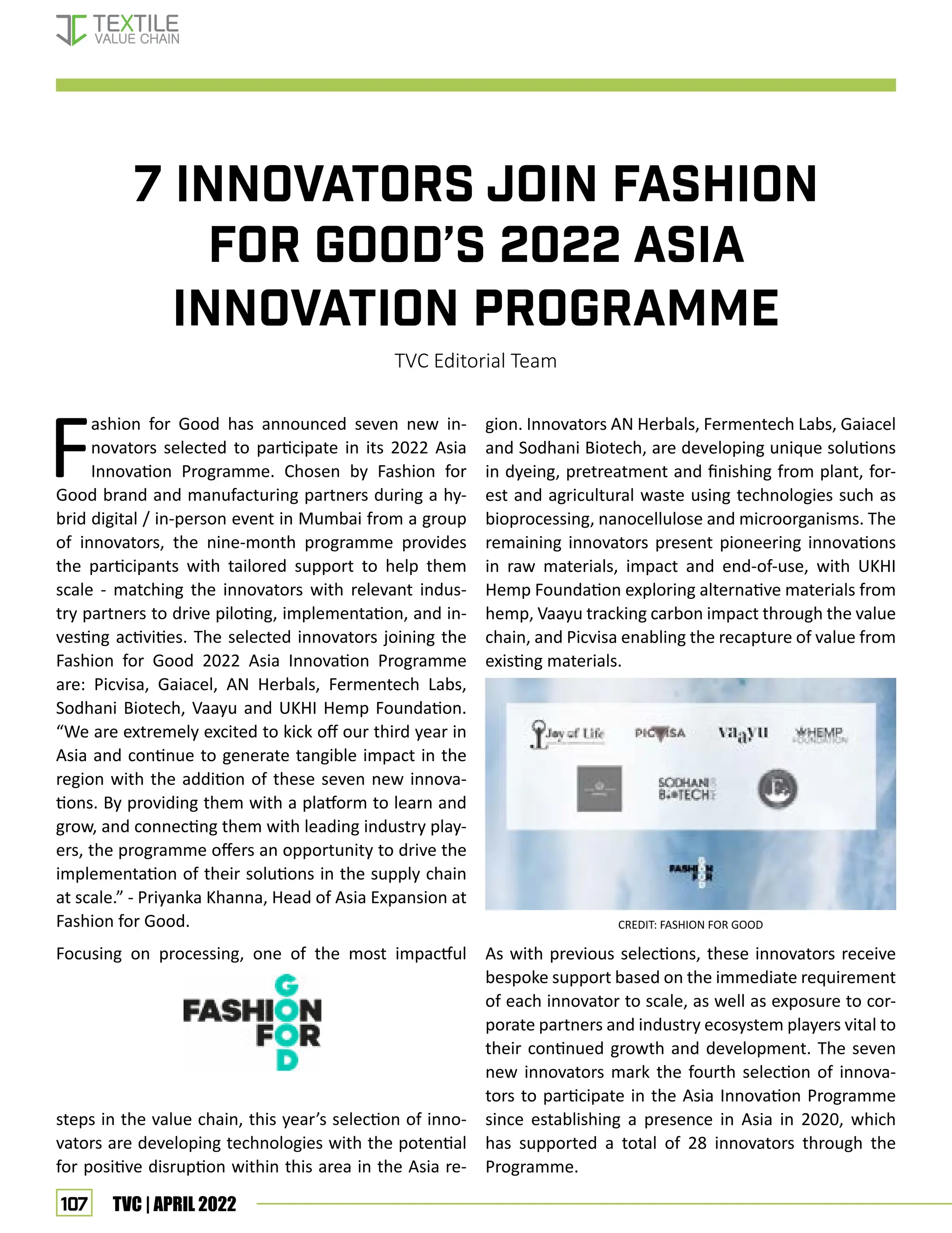 107 TVC | APRIL 2022
7 INNOVATORS JOIN FASHION
FOR GOOD’S 2022 ASIA
INNOVATION PROGRAMME
TVC Editorial Team
F
ashion for Good has announced seven new in-
novators selected to participate in its 2022 Asia
Innovation Programme. Chosen by Fashion for
Good brand and manufacturing partners during a hy-
brid digital / in-person event in Mumbai from a group
of innovators, the nine-month programme provides
the participants with tailored support to help them
scale - matching the innovators with relevant indus-
try partners to drive piloting, implementation, and in-
vesting activities. The selected innovators joining the
Fashion for Good 2022 Asia Innovation Programme
are: Picvisa, Gaiacel, AN Herbals, Fermentech Labs,
Sodhani Biotech, Vaayu and UKHI Hemp Foundation.
“We are extremely excited to kick off our third year in
Asia and continue to generate tangible impact in the
region with the addition of these seven new innova-
tions. By providing them with a platform to learn and
grow, and connecting them with leading industry play-
ers, the programme offers an opportunity to drive the
implementation of their solutions in the supply chain
at scale.” - Priyanka Khanna, Head of Asia Expansion at
Fashion for Good.
Focusing on processing, one of the most impactful
steps in the value chain, this year’s selection of inno-
vators are developing technologies with the potential
for positive disruption within this area in the Asia re-
gion. Innovators AN Herbals, Fermentech Labs, Gaiacel
and Sodhani Biotech, are developing unique solutions
in dyeing, pretreatment and finishing from plant, for-
est and agricultural waste using technologies such as
bioprocessing, nanocellulose and microorganisms. The
remaining innovators present pioneering innovations
in raw materials, impact and end-of-use, with UKHI
Hemp Foundation exploring alternative materials from
hemp, Vaayu tracking carbon impact through the value
chain, and Picvisa enabling the recapture of value from
existing materials.
As with previous selections, these innovators receive
bespoke support based on the immediate requirement
of each innovator to scale, as well as exposure to cor-
porate partners and industry ecosystem players vital to
their continued growth and development. The seven
new innovators mark the fourth selection of innova-
tors to participate in the Asia Innovation Programme
since establishing a presence in Asia in 2020, which
has supported a total of 28 innovators through the
Programme.
CREDIT: FASHION FOR GOOD
FASHION FOR GOOD
 