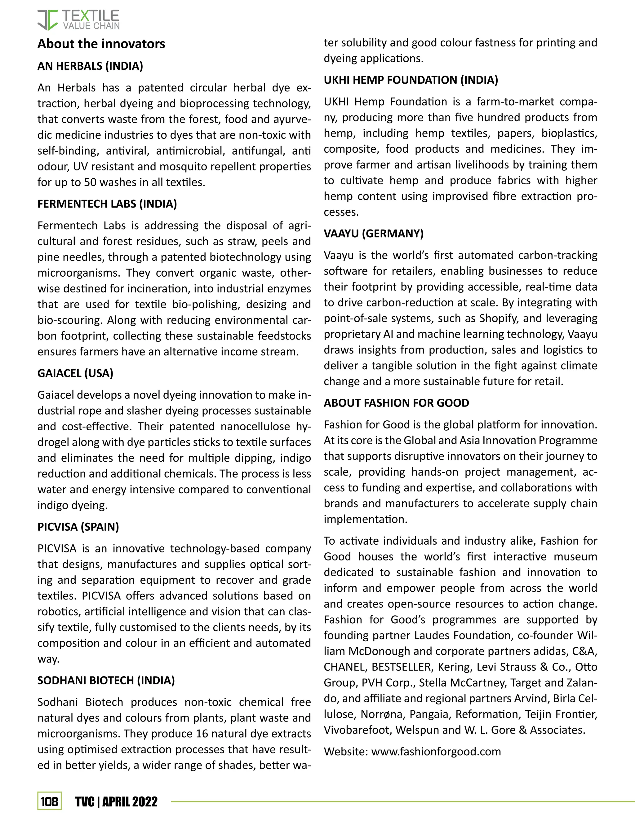 108 TVC | APRIL 2022
About the innovators
AN HERBALS (INDIA)
An Herbals has a patented circular herbal dye ex-
traction, herbal dyeing and bioprocessing technology,
that converts waste from the forest, food and ayurve-
dic medicine industries to dyes that are non-toxic with
self-binding, antiviral, antimicrobial, antifungal, anti
odour, UV resistant and mosquito repellent properties
for up to 50 washes in all textiles.
FERMENTECH LABS (INDIA)
Fermentech Labs is addressing the disposal of agri-
cultural and forest residues, such as straw, peels and
pine needles, through a patented biotechnology using
microorganisms. They convert organic waste, other-
wise destined for incineration, into industrial enzymes
that are used for textile bio-polishing, desizing and
bio-scouring. Along with reducing environmental car-
bon footprint, collecting these sustainable feedstocks
ensures farmers have an alternative income stream.
GAIACEL (USA)
Gaiacel develops a novel dyeing innovation to make in-
dustrial rope and slasher dyeing processes sustainable
and cost-effective. Their patented nanocellulose hy-
drogel along with dye particles sticks to textile surfaces
and eliminates the need for multiple dipping, indigo
reduction and additional chemicals. The process is less
water and energy intensive compared to conventional
indigo dyeing.
PICVISA (SPAIN)
PICVISA is an innovative technology-based company
that designs, manufactures and supplies optical sort-
ing and separation equipment to recover and grade
textiles. PICVISA offers advanced solutions based on
robotics, artificial intelligence and vision that can clas-
sify textile, fully customised to the clients needs, by its
composition and colour in an efficient and automated
way.
SODHANI BIOTECH (INDIA)
Sodhani Biotech produces non-toxic chemical free
natural dyes and colours from plants, plant waste and
microorganisms. They produce 16 natural dye extracts
using optimised extraction processes that have result-
ed in better yields, a wider range of shades, better wa-
ter solubility and good colour fastness for printing and
dyeing applications.
UKHI HEMP FOUNDATION (INDIA)
UKHI Hemp Foundation is a farm-to-market compa-
ny, producing more than five hundred products from
hemp, including hemp textiles, papers, bioplastics,
composite, food products and medicines. They im-
prove farmer and artisan livelihoods by training them
to cultivate hemp and produce fabrics with higher
hemp content using improvised fibre extraction pro-
cesses.
VAAYU (GERMANY)
Vaayu is the world’s first automated carbon-tracking
software for retailers, enabling businesses to reduce
their footprint by providing accessible, real-time data
to drive carbon-reduction at scale. By integrating with
point-of-sale systems, such as Shopify, and leveraging
proprietary AI and machine learning technology, Vaayu
draws insights from production, sales and logistics to
deliver a tangible solution in the fight against climate
change and a more sustainable future for retail.
ABOUT FASHION FOR GOOD
Fashion for Good is the global platform for innovation.
At its core is the Global and Asia Innovation Programme
that supports disruptive innovators on their journey to
scale, providing hands-on project management, ac-
cess to funding and expertise, and collaborations with
brands and manufacturers to accelerate supply chain
implementation.
To activate individuals and industry alike, Fashion for
Good houses the world’s first interactive museum
dedicated to sustainable fashion and innovation to
inform and empower people from across the world
and creates open-source resources to action change.
Fashion for Good’s programmes are supported by
founding partner Laudes Foundation, co-founder Wil-
liam McDonough and corporate partners adidas, CA,
CHANEL, BESTSELLER, Kering, Levi Strauss  Co., Otto
Group, PVH Corp., Stella McCartney, Target and Zalan-
do, and affiliate and regional partners Arvind, Birla Cel-
lulose, Norrøna, Pangaia, Reformation, Teijin Frontier,
Vivobarefoot, Welspun and W. L. Gore  Associates.
Website: www.fashionforgood.com
 