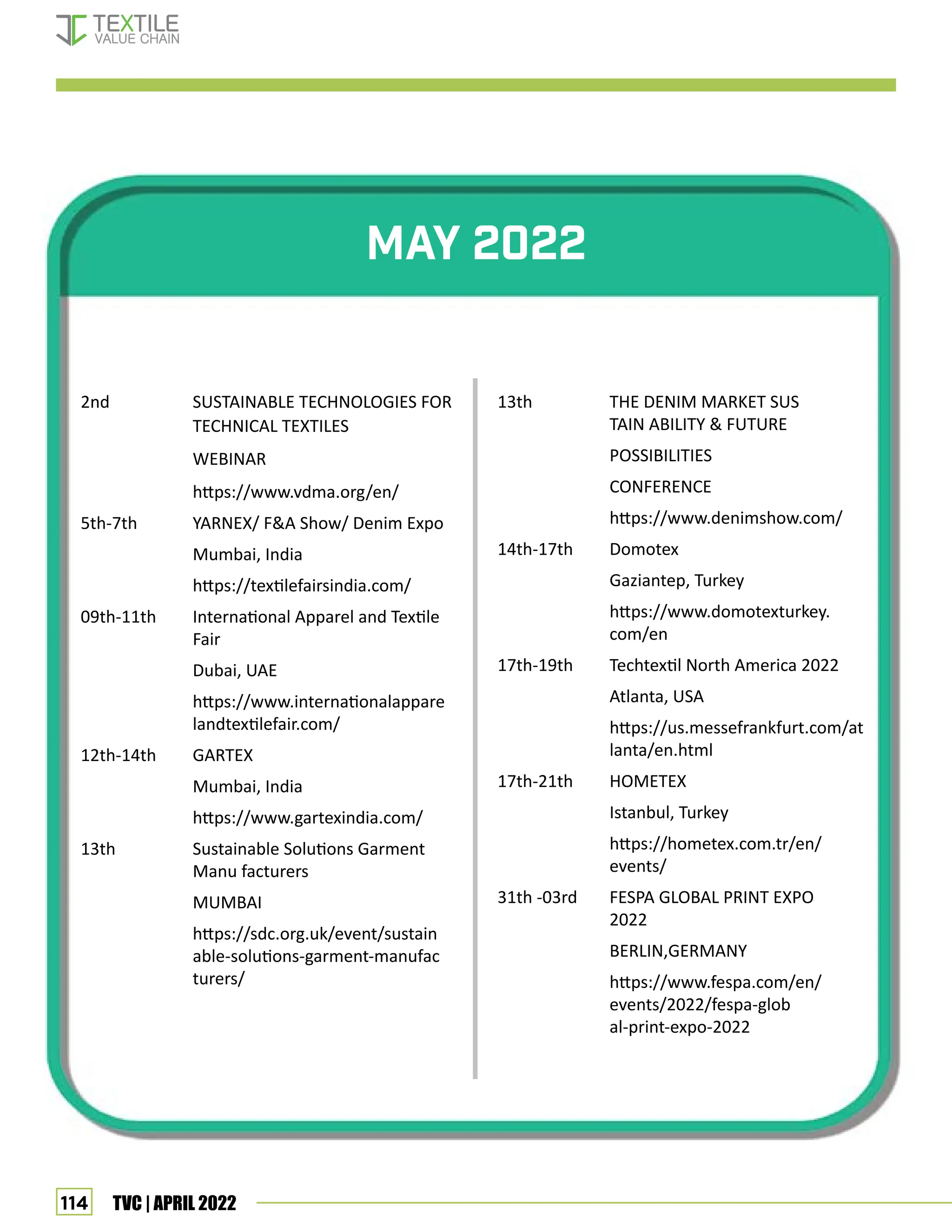 114 TVC | APRIL 2022
May 2022
2nd		 SUSTAINABLE TECHNOLOGIES FOR
		 TECHNICAL TEXTILES
		 WEBINAR
		 https://www.vdma.org/en/
5th-7th YARNEX/ FA Show/ Denim Expo
Mumbai, India
https://textilefairsindia.com/
09th-11th International Apparel and Textile
		 Fair
Dubai, UAE
https://www.internationalappare
		 landtextilefair.com/
12th-14th GARTEX
Mumbai, India
		 https://www.gartexindia.com/
13th Sustainable Solutions Garment
		 Manu facturers
		 MUMBAI
		 https://sdc.org.uk/event/sustain
		 able-solutions-garment-manufac
		 turers/
13th THE DENIM MARKET SUS		
		 TAIN ABILITY  FUTURE
		 POSSIBILITIES
		 CONFERENCE
		 https://www.denimshow.com/
14th-17th Domotex
Gaziantep, Turkey
https://www.domotexturkey.		
		 com/en
17th-19th Techtextil North America 2022
		 Atlanta, USA
		 https://us.messefrankfurt.com/at
		 lanta/en.html
17th-21th HOMETEX
Istanbul, Turkey
https://hometex.com.tr/en/		
		 events/
31th -03rd FESPA GLOBAL PRINT EXPO 		
		 2022
BERLIN,GERMANY
https://www.fespa.com/en/		
		 events/2022/fespa-glob		
		 al-print-expo-2022
show calendar
 