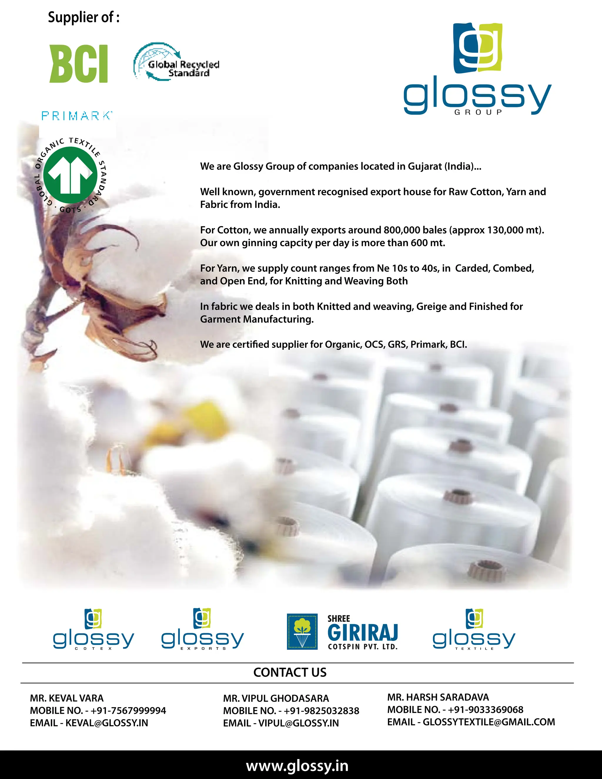 Supplier of :
We are Glossy Group of companies located in Gujarat (India)...
Well known, government recognised export house for Raw Cotton, Yarn and
Fabric from India.
For Cotton, we annually exports around 800,000 bales (approx 130,000 mt).
Our own ginning capcity per day is more than 600 mt.
For Yarn, we supply count ranges from Ne 10s to 40s, in Carded, Combed,
and Open End, for Knitting and Weaving Both
In fabric we deals in both Knitted and weaving, Greige and Finished for
Garment Manufacturing.
MR. VIPUL GHODASARA
MOBILE NO. - +91-9825032838
EMAIL - VIPUL@GLOSSY.IN
MR. KEVAL VARA
MOBILE NO. - +91-7567999994
EMAIL - KEVAL@GLOSSY.IN
MR. HARSH SARADAVA
MOBILE NO. - +91-9033369068
EMAIL - GLOSSYTEXTILE@GMAIL.COM
CONTACT US
www.glossy.in
 
